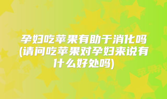 孕妇吃苹果有助于消化吗(请问吃苹果对孕妇来说有什么好处吗)