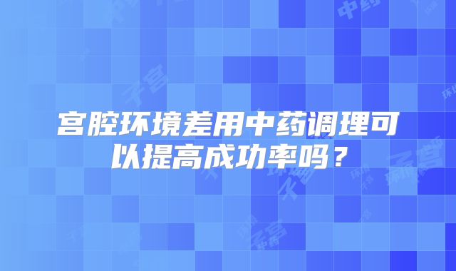 宫腔环境差用中药调理可以提高成功率吗？