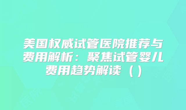 美国权威试管医院推荐与费用解析：聚焦试管婴儿费用趋势解读（）