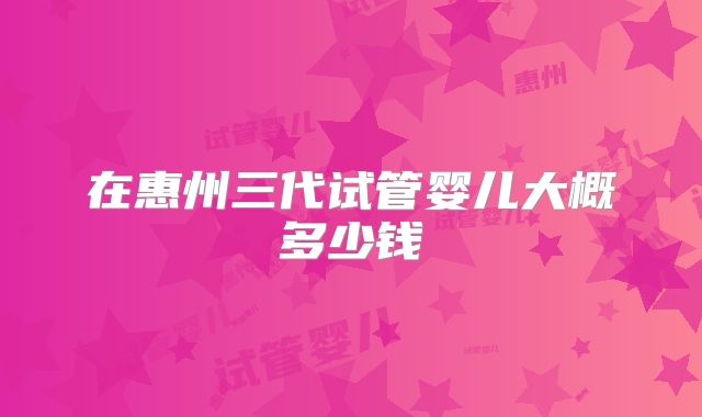 在惠州三代试管婴儿大概多少钱