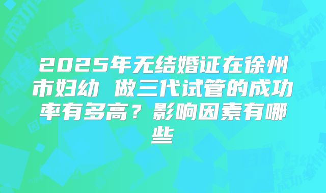 2025年无结婚证在徐州市妇幼 做三代试管的成功率有多高？影响因素有哪些