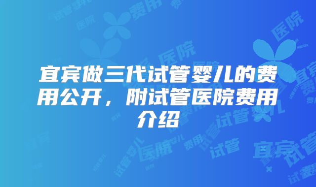 宜宾做三代试管婴儿的费用公开，附试管医院费用介绍