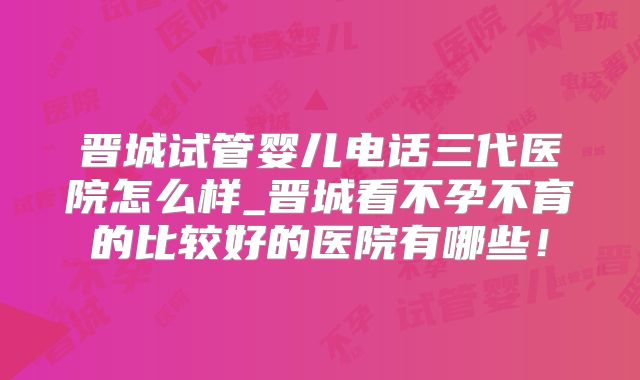 晋城试管婴儿电话三代医院怎么样_晋城看不孕不育的比较好的医院有哪些!