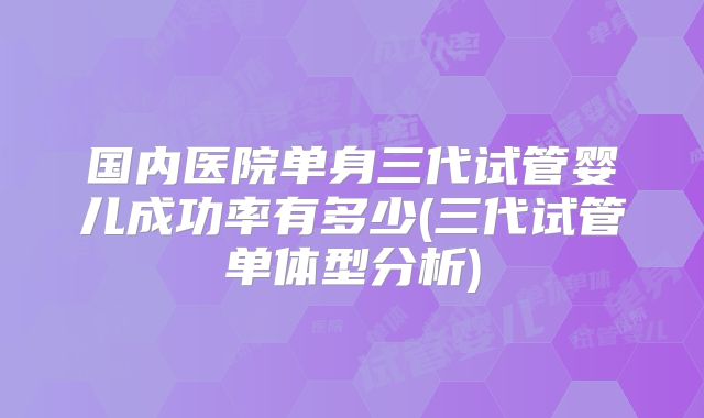 国内医院单身三代试管婴儿成功率有多少(三代试管单体型分析)
