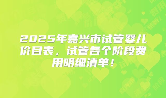 2025年嘉兴市试管婴儿价目表，试管各个阶段费用明细清单！