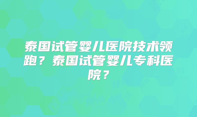 泰国试管婴儿医院技术领跑?泰国试管婴儿专科医院?