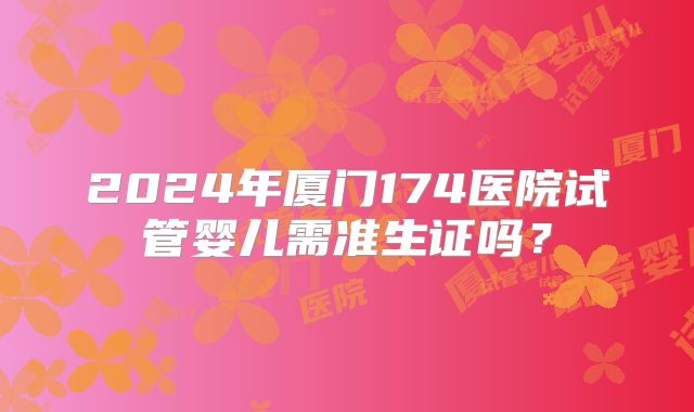 2024年厦门174医院试管婴儿需准生证吗？