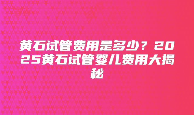 黄石试管费用是多少？2025黄石试管婴儿费用大揭秘