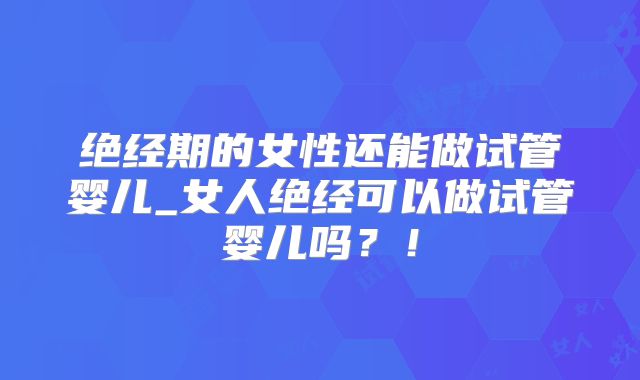 绝经期的女性还能做试管婴儿_女人绝经可以做试管婴儿吗？！