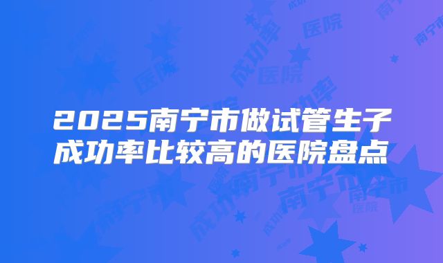 2025南宁市做试管生子成功率比较高的医院盘点