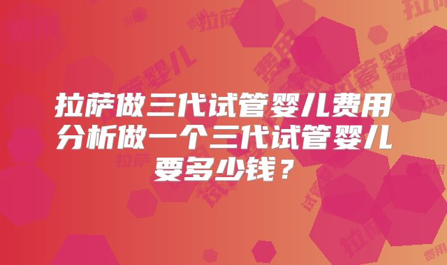 拉萨做三代试管婴儿费用分析做一个三代试管婴儿要多少钱？