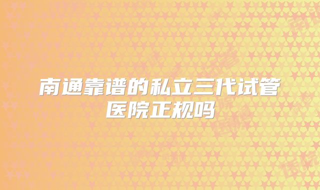 南通靠谱的私立三代试管医院正规吗