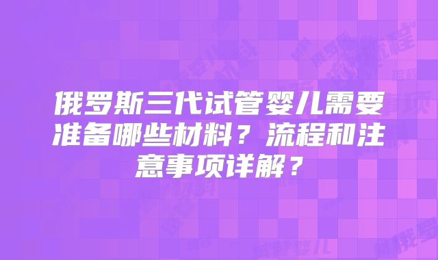 俄罗斯三代试管婴儿需要准备哪些材料?流程和注意事项详解?