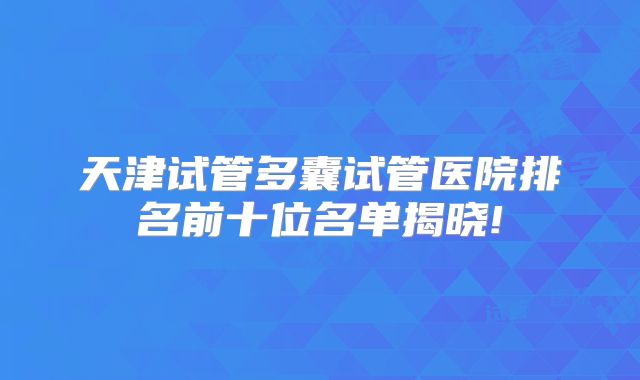 天津试管多囊试管医院排名前十位名单揭晓!