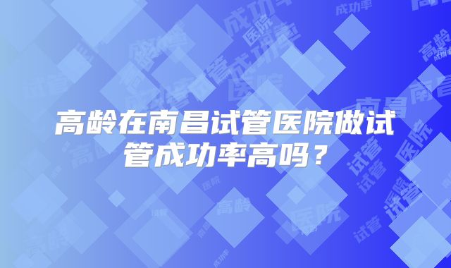 高龄在南昌试管医院做试管成功率高吗?