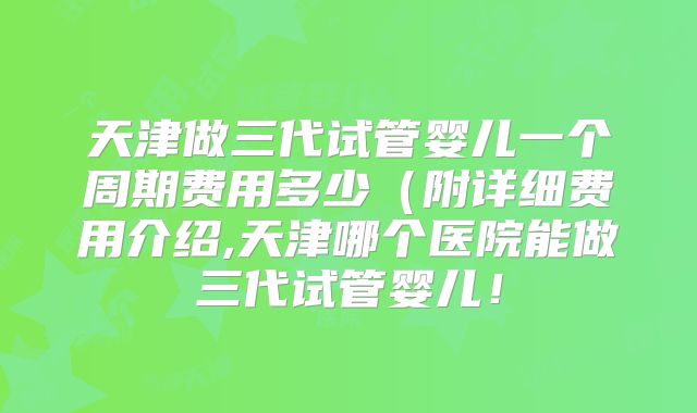 天津做三代试管婴儿一个周期费用多少(附详细费用介绍,天津哪个医院能做三代试管婴儿!