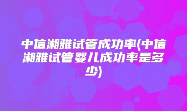 中信湘雅试管成功率(中信湘雅试管婴儿成功率是多少)