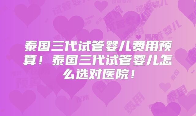 泰国三代试管婴儿费用预算!泰国三代试管婴儿怎么选对医院!