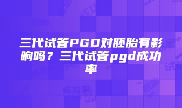 三代试管PGD对胚胎有影响吗？三代试管pgd成功率