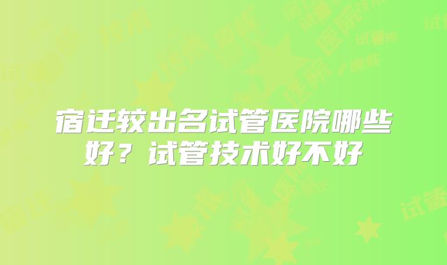 宿迁较出名试管医院哪些好？试管技术好不好