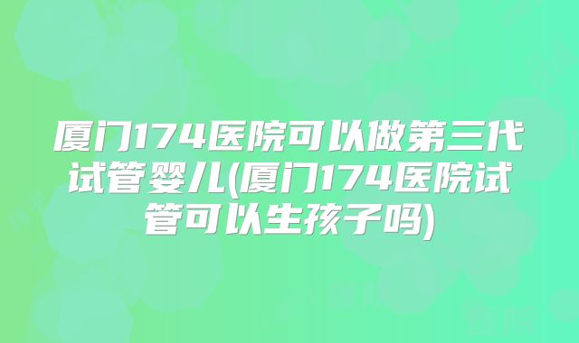 厦门174医院可以做第三代试管婴儿(厦门174医院试管可以生孩子吗)