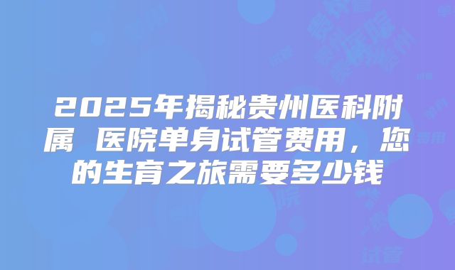 2025年揭秘贵州医科附属 医院单身试管费用，您的生育之旅需要多少钱