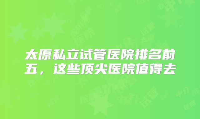 太原私立试管医院排名前五,这些顶尖医院值得去