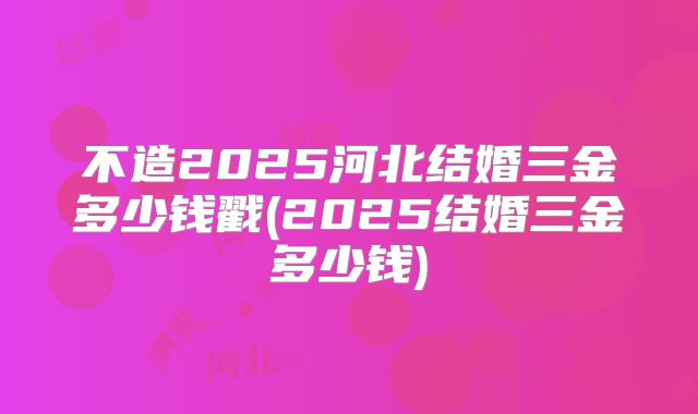 不造2025河北结婚三金多少钱戳(2025结婚三金多少钱)
