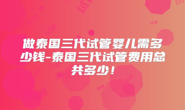 做泰国三代试管婴儿需多少钱-泰国三代试管费用总共多少！
