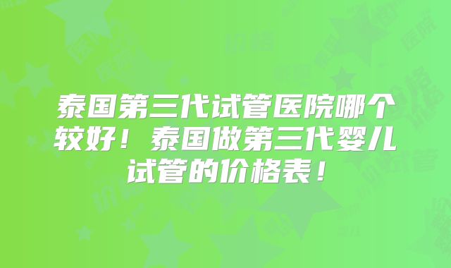 泰国第三代试管医院哪个较好!泰国做第三代婴儿试管的价格表!
