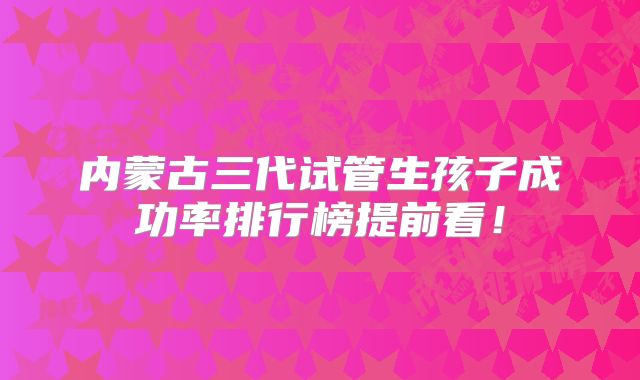 内蒙古三代试管生孩子成功率排行榜提前看!