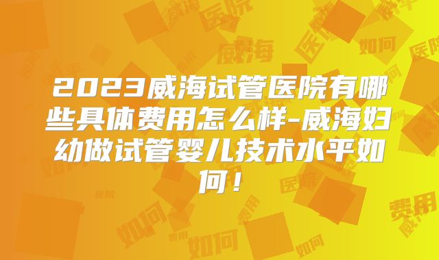 2023威海试管医院有哪些具体费用怎么样-威海妇幼做试管婴儿技术水平如何!