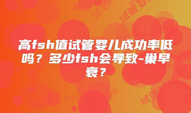 高fsh值试管婴儿成功率低吗？多少fsh会导致-巢早衰？