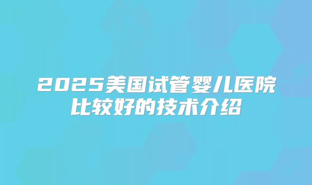 2025美国试管婴儿医院比较好的技术介绍