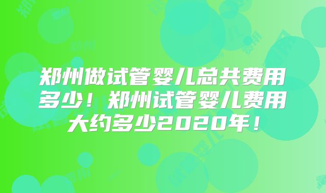 郑州做试管婴儿总共费用多少!郑州试管婴儿费用大约多少2020年!