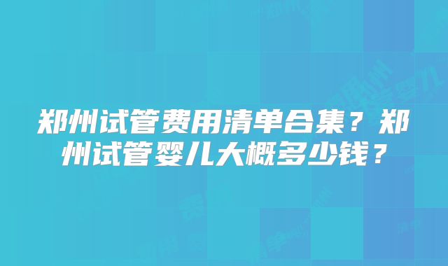 郑州试管费用清单合集？郑州试管婴儿大概多少钱？