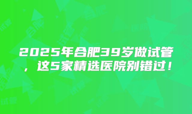 2025年合肥39岁做试管，这5家精选医院别错过！
