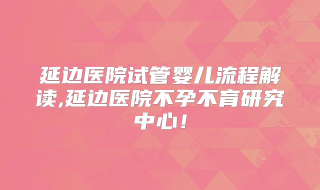 延边医院试管婴儿流程解读,延边医院不孕不育研究中心！
