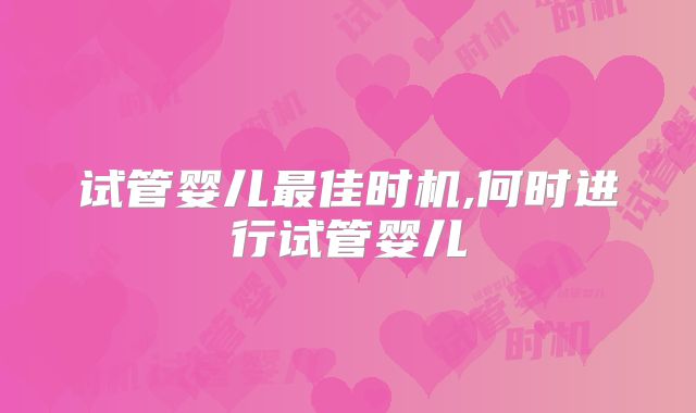 试管婴儿最佳时机,何时进行试管婴儿