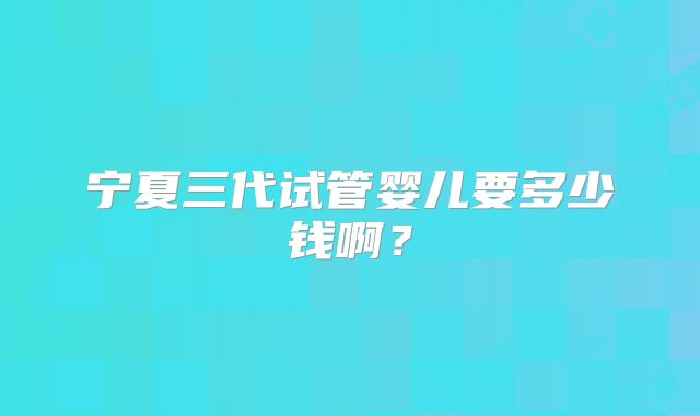 宁夏三代试管婴儿要多少钱啊?