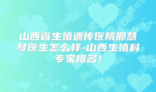 山西省生殖遗传医院邢慧琴医生怎么样-山西生殖科专家排名!