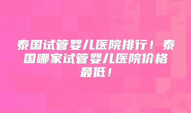 泰国试管婴儿医院排行！泰国哪家试管婴儿医院价格最低！