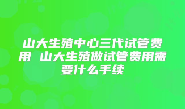 山大生殖中心三代试管费用 山大生殖做试管费用需要什么手续
