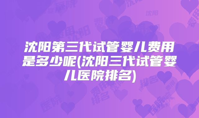 沈阳第三代试管婴儿费用是多少呢(沈阳三代试管婴儿医院排名)