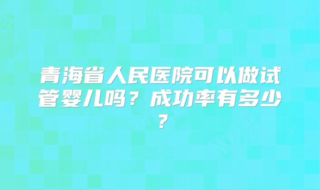 青海省人民医院可以做试管婴儿吗？成功率有多少？