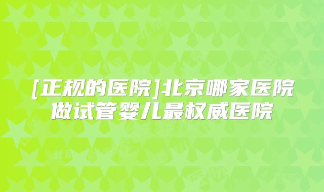 [正规的医院]北京哪家医院做试管婴儿最权威医院