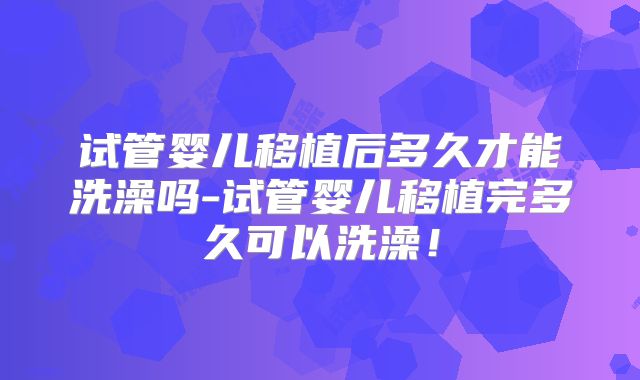 试管婴儿移植后多久才能洗澡吗-试管婴儿移植完多久可以洗澡!