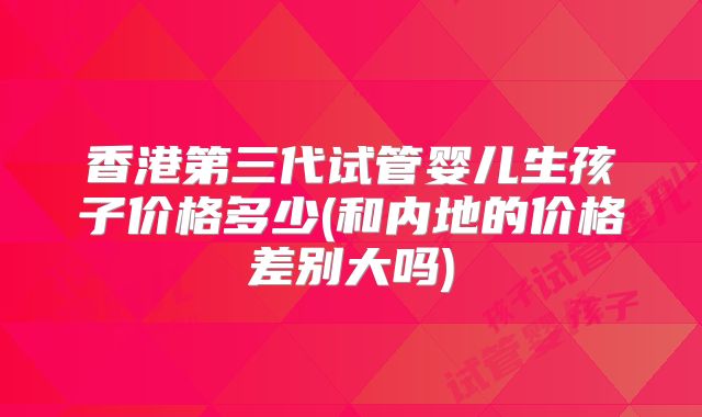 香港第三代试管婴儿生孩子价格多少(和内地的价格差别大吗)