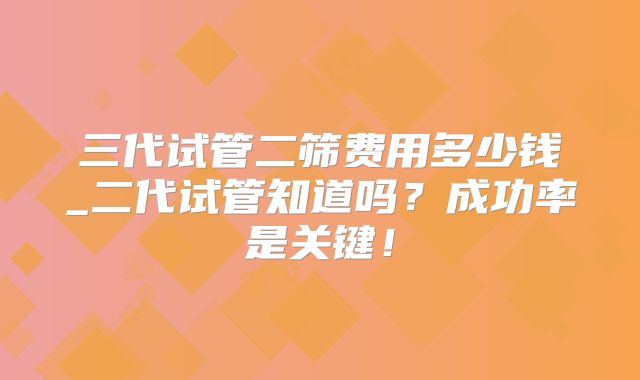 三代试管二筛费用多少钱_二代试管知道吗？成功率是关键！