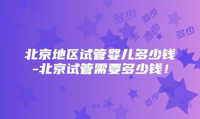 北京地区试管婴儿多少钱-北京试管需要多少钱！
